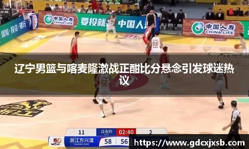 辽宁男篮与喀麦隆激战正酣比分悬念引发球迷热议